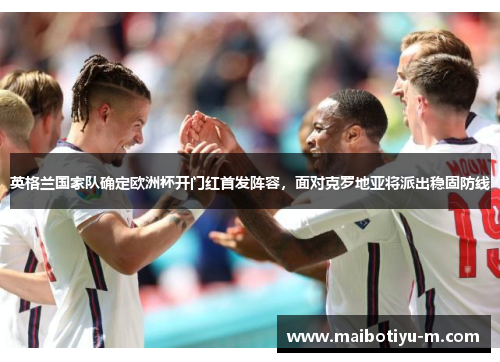 英格兰国家队确定欧洲杯开门红首发阵容，面对克罗地亚将派出稳固防线