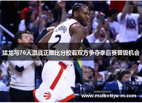 猛龙与76人激战正酣比分胶着双方争夺季后赛晋级机会