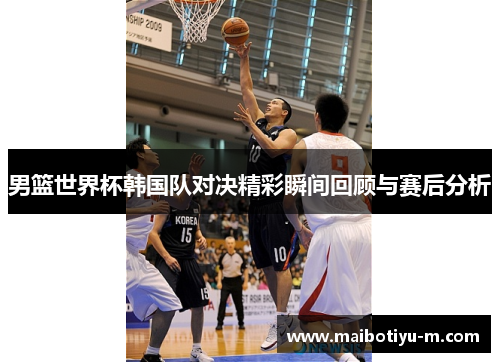 男篮世界杯韩国队对决精彩瞬间回顾与赛后分析