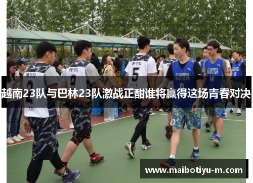 越南23队与巴林23队激战正酣谁将赢得这场青春对决