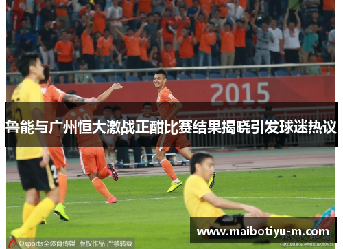 鲁能与广州恒大激战正酣比赛结果揭晓引发球迷热议